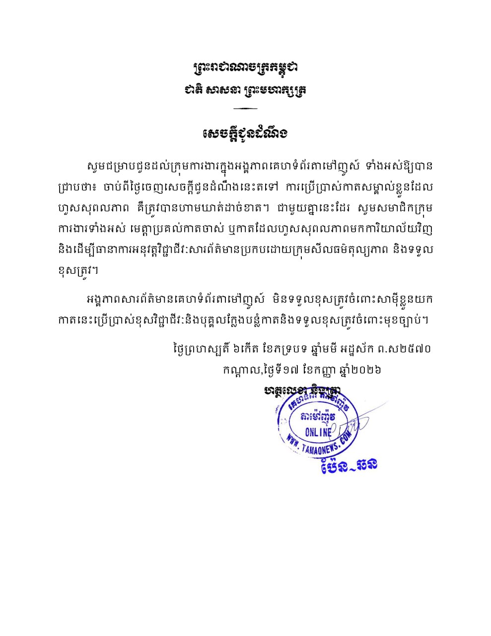 សេចក្តីជូនដំណឹង  សូមជម្រាបជូនដល់ក្រុមការងារក្នុងអង្គភាពគេហទំព័រតាម៉ៅញូស៍ទាំងអស់ឱ្យបានជ្រាបថា ចាប់ពីថ្ងៃចេញសេចក្តីជូនដំណឹងនេះតទៅ ការប្រើប្រាស់កាតសម្គាល់ខ្លួនដែលហួសសុពលភាព គឺត្រូវបានហាមឃាត់ដាច់ខាត។ ជាមួយគ្នានេះដែរ សូមសមាជិកក្រុមការងារទាំងអស់ មេត្តាប្រគល់កាតចាស់ ឬកាតដែលហួសសុពលភាពមកការិយាល័យវិញ និងដើម្បីធានាការអនុវត្តវិជ្ជាជីវៈសារព័ត៌មានប្រកបដោយក្រុមសីលធម៌តុល្យភាពនិងទទួលខុសត្រូវ។ អង្គភាពសារព័ត៌មានគេហទំព័រតាម៉ៅញូស៍មិនទទួលខុសត្រូវចំពោះសាមុីខ្លួនយកកាតនេះប្រើប្រាស់ខុសវិជ្ជាជីវៈនិងបុគ្គលក្លែងបន្លំកាតនិងទទួលខុសត្រូវចំពោះមុខច្បាប់។